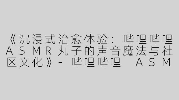 《沉浸式治愈体验：哔哩哔哩ASMR丸子的声音魔法与社区文化》-哔哩哔哩 ASMR丸子