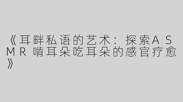 《耳畔私语的艺术：探索ASMR啃耳朵吃耳朵的感官疗愈》