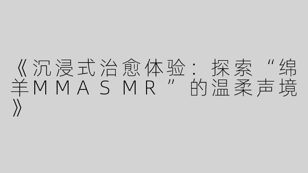 《沉浸式治愈体验：探索“绵羊MMASMR”的温柔声境》