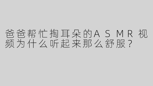 爸爸帮忙掏耳朵的ASMR视频为什么听起来那么舒服？
