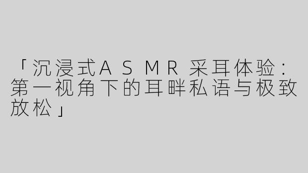 「沉浸式ASMR采耳体验：第一视角下的耳畔私语与极致放松」