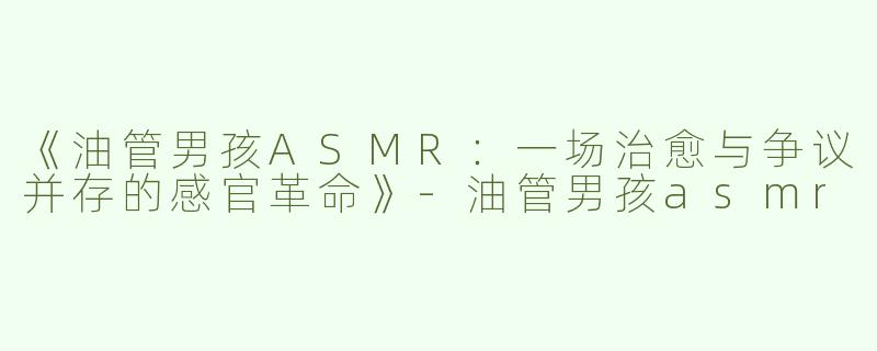 《油管男孩ASMR：一场治愈与争议并存的感官革命》-油管男孩asmr
