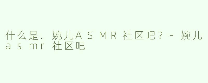 什么是.婉儿ASMR社区吧？-婉儿asmr社区吧