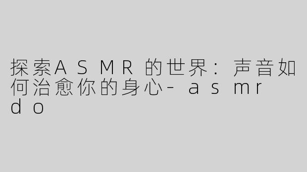 探索ASMR的世界：声音如何治愈你的身心-asmr do