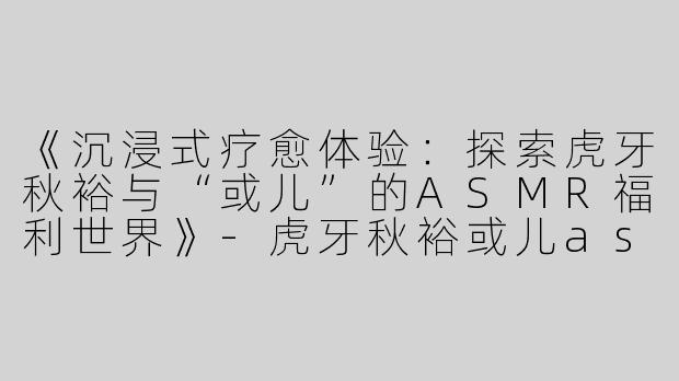 《沉浸式疗愈体验：探索虎牙秋裕与“或儿”的ASMR福利世界》-虎牙秋裕或儿asmr福利