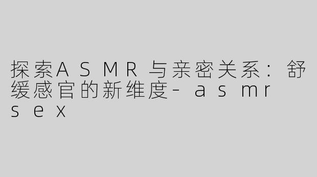 探索ASMR与亲密关系：舒缓感官的新维度-asmr sex