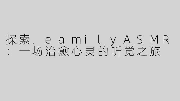 探索.eamilyASMR：一场治愈心灵的听觉之旅