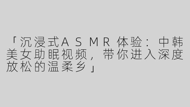 「沉浸式ASMR体验：中韩美女助眠视频，带你进入深度放松的温柔乡」