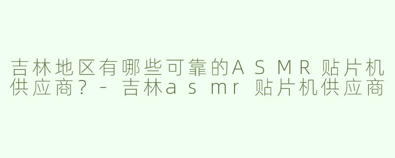 吉林地区有哪些可靠的ASMR贴片机供应商？-吉林asmr贴片机供应商