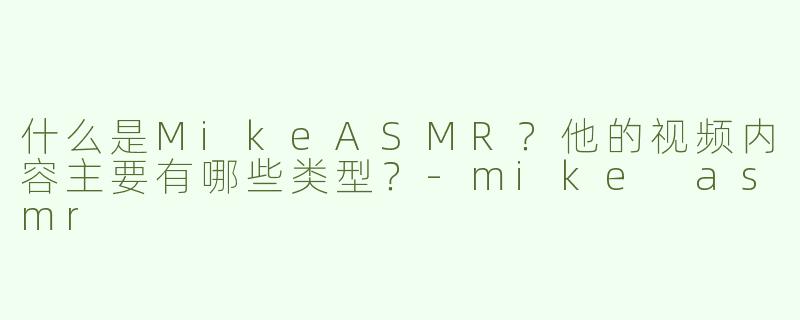 什么是MikeASMR？他的视频内容主要有哪些类型？-mike asmr