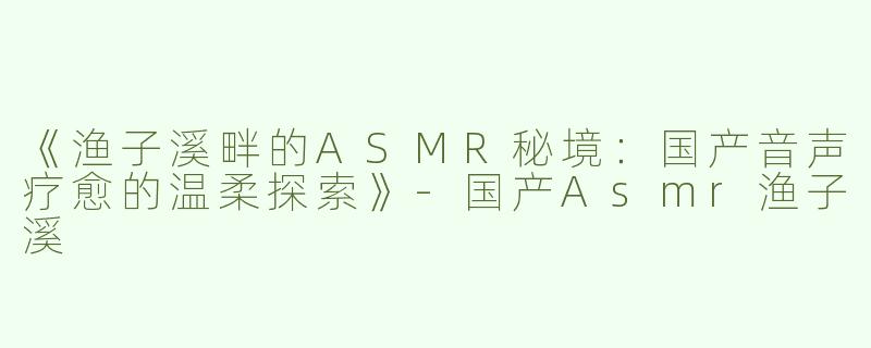 《渔子溪畔的ASMR秘境：国产音声疗愈的温柔探索》-国产Asmr渔子溪