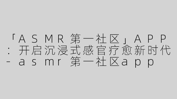 「ASMR第一社区」APP：开启沉浸式感官疗愈新时代-asmr第一社区app
