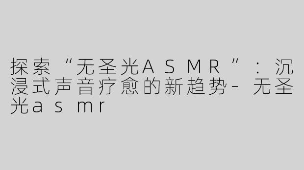 探索“无圣光ASMR”：沉浸式声音疗愈的新趋势-无圣光asmr