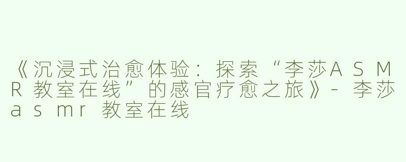 《沉浸式治愈体验：探索“李莎ASMR教室在线”的感官疗愈之旅》-李莎asmr教室在线
