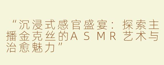 “沉浸式感官盛宴：探索主播金克丝的ASMR艺术与治愈魅力”