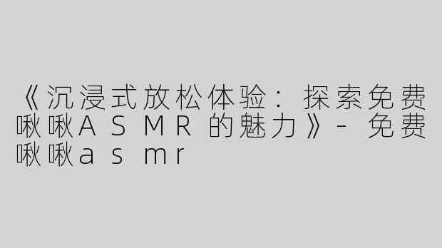《沉浸式放松体验：探索免费啾啾ASMR的魅力》-免费啾啾asmr