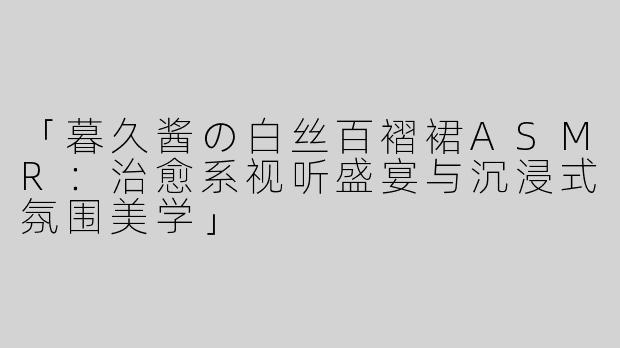 「暮久酱の白丝百褶裙ASMR：治愈系视听盛宴与沉浸式氛围美学」