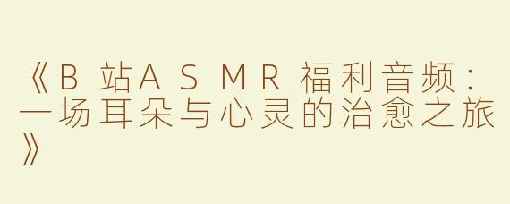 《B站ASMR福利音频：一场耳朵与心灵的治愈之旅》