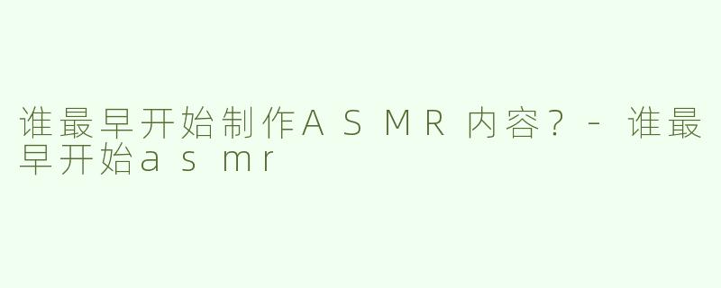 谁最早开始制作ASMR内容？-谁最早开始asmr