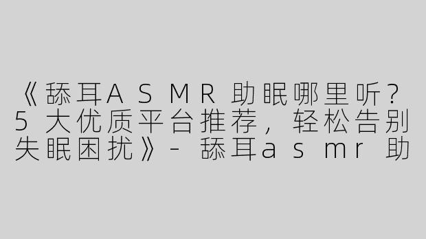 《舔耳ASMR助眠哪里听？5大优质平台推荐，轻松告别失眠困扰》-舔耳asmr助眠在哪听