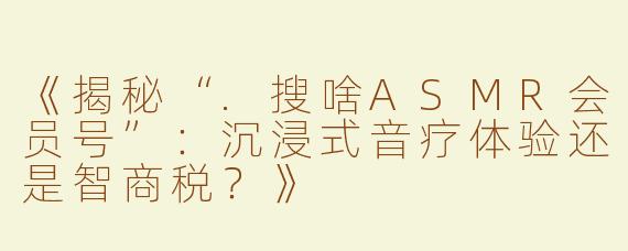 《揭秘“.搜啥ASMR会员号”：沉浸式音疗体验还是智商税？》
