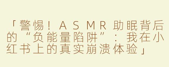 「警惕！ASMR助眠背后的“负能量陷阱”：我在小红书上的真实崩溃体验」