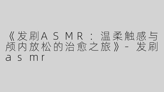 《发刷ASMR：温柔触感与颅内放松的治愈之旅》-发刷asmr