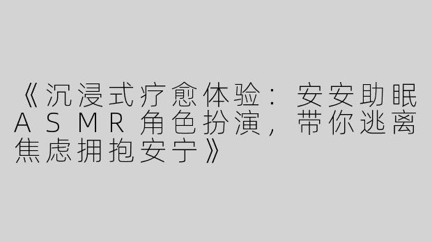《沉浸式疗愈体验：安安助眠ASMR角色扮演，带你逃离焦虑拥抱安宁》