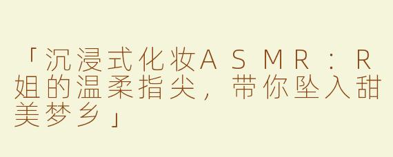 「沉浸式化妆ASMR：R姐的温柔指尖，带你坠入甜美梦乡」