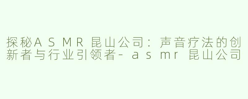 探秘ASMR昆山公司：声音疗法的创新者与行业引领者-asmr昆山公司