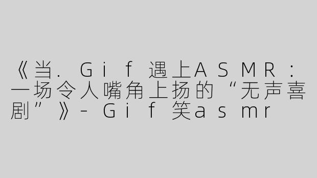 《当.Gif遇上ASMR：一场令人嘴角上扬的“无声喜剧”》-Gif笑asmr