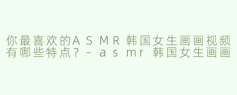 你最喜欢的ASMR韩国女生画画视频有哪些特点？-asmr韩国女生画画