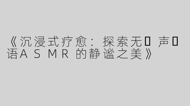 《沉浸式疗愈：探索无⼈声⽇语ASMR的静谧之美》