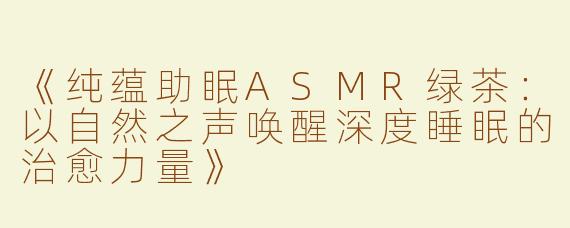 《纯蕴助眠ASMR绿茶：以自然之声唤醒深度睡眠的治愈力量》