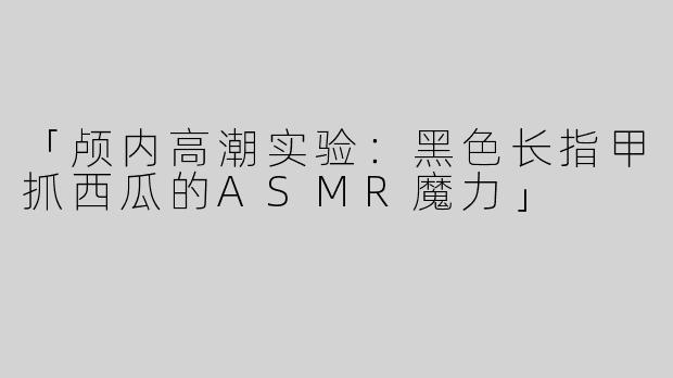 「颅内高潮实验：黑色长指甲抓西瓜的ASMR魔力」