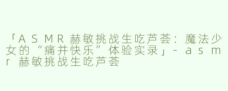 「ASMR赫敏挑战生吃芦荟：魔法少女的“痛并快乐”体验实录」-asmr赫敏挑战生吃芦荟