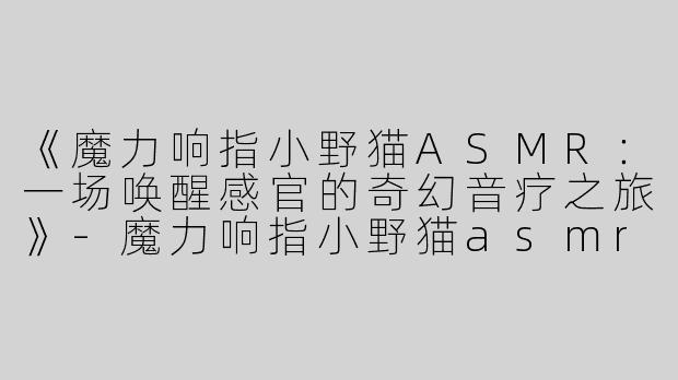 《魔力响指小野猫ASMR：一场唤醒感官的奇幻音疗之旅》-魔力响指小野猫asmr