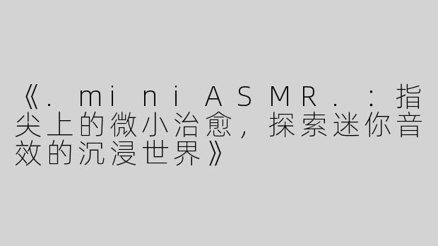 《.miniASMR.：指尖上的微小治愈，探索迷你音效的沉浸世界》