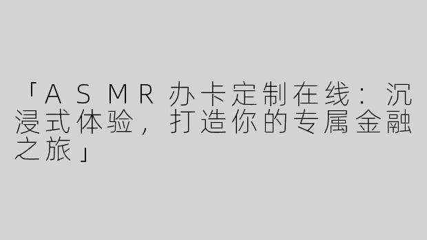 「ASMR办卡定制在线：沉浸式体验，打造你的专属金融之旅」