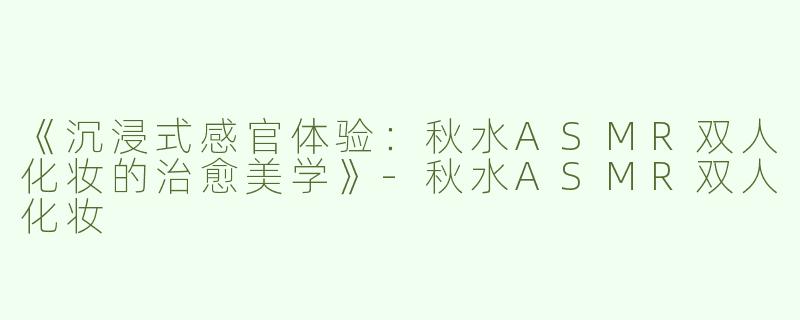 《沉浸式感官体验：秋水ASMR双人化妆的治愈美学》-秋水ASMR双人化妆