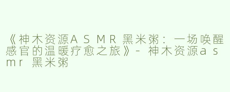 《神木资源ASMR黑米粥：一场唤醒感官的温暖疗愈之旅》-神木资源asmr黑米粥