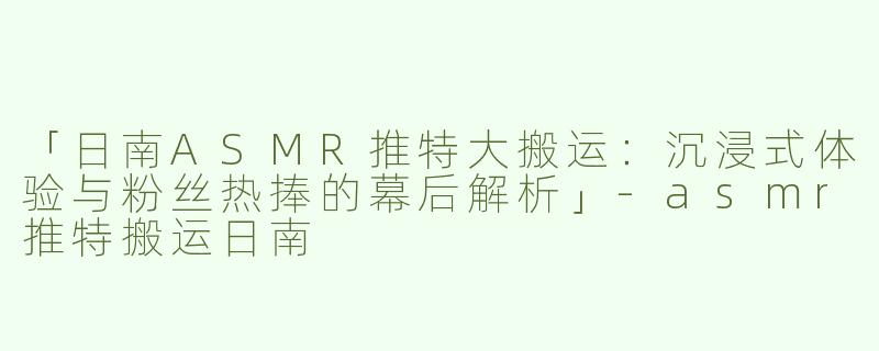 「日南ASMR推特大搬运：沉浸式体验与粉丝热捧的幕后解析」-asmr推特搬运日南