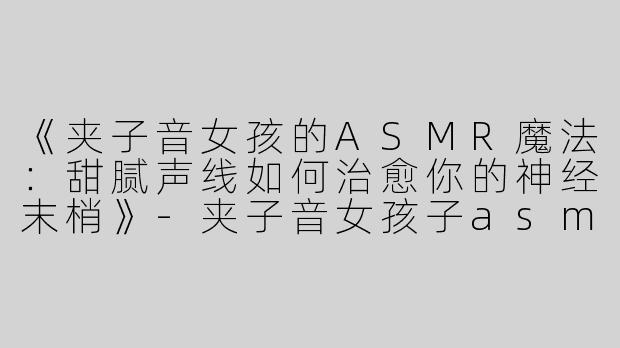 《夹子音女孩的ASMR魔法：甜腻声线如何治愈你的神经末梢》-夹子音女孩子asmr