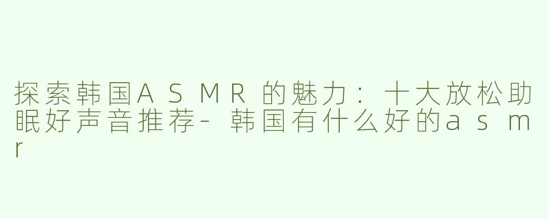 探索韩国ASMR的魅力：十大放松助眠好声音推荐-韩国有什么好的asmr
