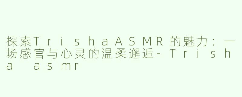 探索TrishaASMR的魅力：一场感官与心灵的温柔邂逅-Trisha asmr