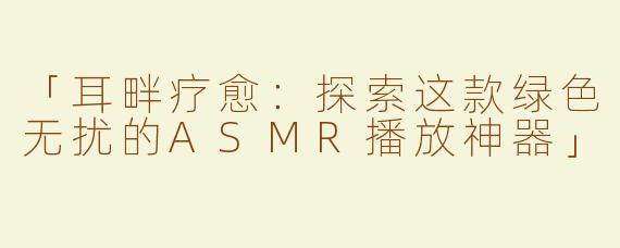 「耳畔疗愈：探索这款绿色无扰的ASMR播放神器」