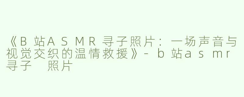 《B站ASMR寻子照片：一场声音与视觉交织的温情救援》-b站asmr寻子 照片