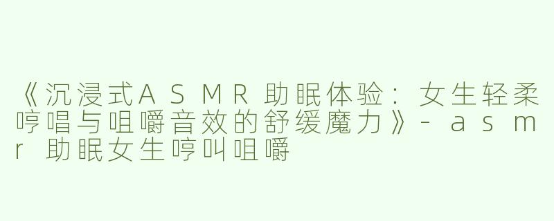 《沉浸式ASMR助眠体验：女生轻柔哼唱与咀嚼音效的舒缓魔力》-asmr助眠女生哼叫咀嚼