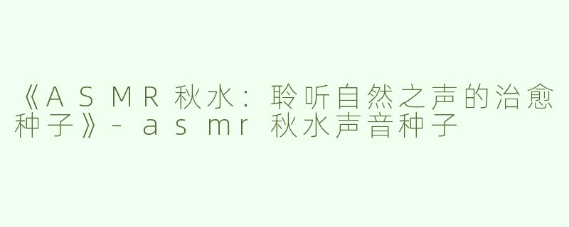 《ASMR秋水：聆听自然之声的治愈种子》-asmr秋水声音种子