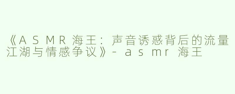 《ASMR海王：声音诱惑背后的流量江湖与情感争议》-asmr海王